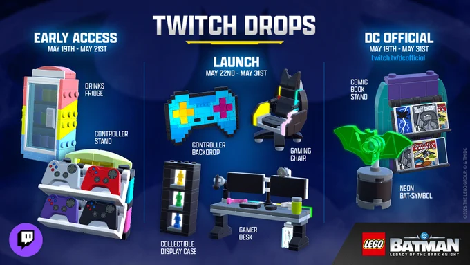 Image highlighting the full range of Twitch Drops for LEGO® Batman™: Legacy of the Dark Knight. On the left are the Early Access Drops from 5/19-5/21. The images are LEGO versions of a Drinks Fridge and Controller Stand used to decorate the Batcave.  In the middle are the DC Official Drops from 5/19-5/31. The images are LEGO versions of a Neon Bat Symbol and a Comic Book Stand. On the right are the Launch Drops from 5/22-5/31. The images are LEGO versions of a Controller Backdrop, Batman Gaming Chair, Collectible Display Case, and Gamer Desk. We can't wait to see how you decorate your Batcave with them!