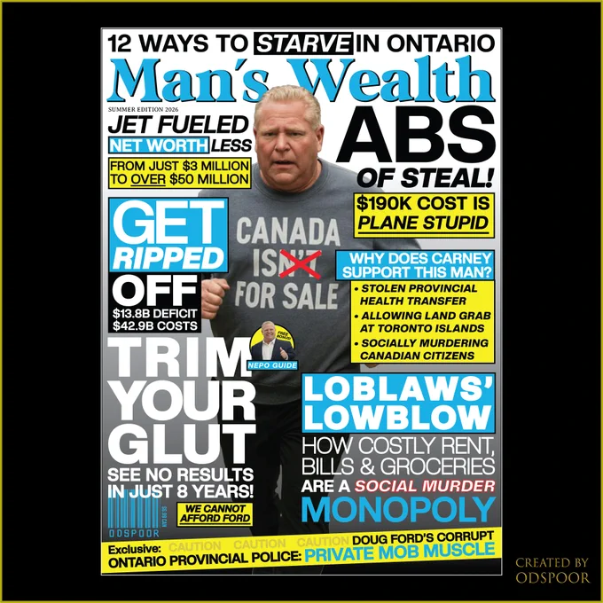 12 WAYS TO STARVE IN ONTARIO

Man's Wealth
SUMMER EDITION 2026

JET FUELED
NET WORTH LESS
FROM JUST $3 MILLION
TO OVER $50 MILLION

ABS
OF STEAL!

$190K COST IS
PLANE STUPID

GET
RIPPED
OFF
$13.8B DEFICIT
$42.9B COSTS


CANADA
ISxN'Tx
FOR SALE

WHY DOES CARNEY
SUPPORT THIS MAN?


. STOLEN PROVINCIAL
HEALTH TRANSFER

. ALLOWING LAND GRAB
AT TORONTO ISLANDS

FREE
BONUS!

. SOCIALLY MURDERING
CANADIAN CITIZENS

NEPO GUIDE

LOBLAWS'
LOWBLOW
HOW COSTLY RENT,
BILLS & GROCERIES
ARE A SOCIAL MURDER
MONOPOLY

TRIM
YOUR
GLUT
SEE NO RESULTS
IN JUST 8 YEARS!

WE CANNOT
AFFORD FORD

$6.99 CAN

ODSPOOR

Exclusive: CAUTION CAUTION CAUTION 
DOUG FORD'S CORRUPT
ONTARIO PROVINCIAL POLICE: 
PRIVATE MOB MUSCLE