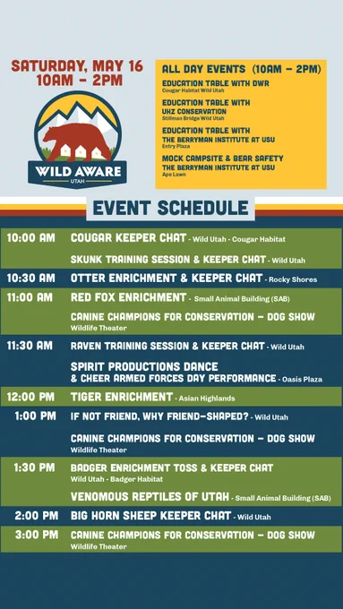 SATURDAY, MAY 16 10AM - 2PM 
ALL DAY EVENTS (10AM - 2PM) 
EDUCATION TABLE: DWR Cougar Habitat Wild Utah 
EDUCATION TABLE: UHZ CONSERVATION Stillman Bridge Wild Utah 
EDUCATION TABLE: THE BERRYMAN INSTITUTE AT USU Entry Plaza 
MOCK CAMPSITE & BEAR SAFETY: THE BERRYMAN INSTITUTE AT USU Ape Lawn 
EVENT SCHEDULE
10 AM COUGAR KEEPER CHAT-Wild Utah
SKUNK TRAINING & KEEPER CHAT-Wild Utah 
10:30 AM OTTER ENRICHMENT & KEEPER CHAT-RockyShores 
11 AM RED FOX ENRICHMENT-Small Animal Building
CANINE CHAMPIONS FOR CONSERVATION - Wildlife Theater 
11:30 AM RAVEN TRAINING & KEEPER CHAT-Wild utah 
SPIRIT PRODUCTIONS DANCE & CHEER ARMED FORCES DAY -oasis Plaza 
12 PM TIGER ENRICHMENT-Asian Highlands 
1 PM IF NOT FRIEND, WHY FRIEND-SHAPED? -Wild Utah 
CANINE CHAMPIONS FOR CONSERVATION - Wildlife Theater 
1:30 PM BADGER ENRICHMENT & KEEPER CHAT Wild Utah 
VENOMOUS REPTILES OF UTAH -Small Animal Building
2 PM BIG HORN SHEEP KEEPER CHAT-Wild Utah
3 PM CANINE CHAMPIONS FOR CONSERVATION - Wildlife Theater