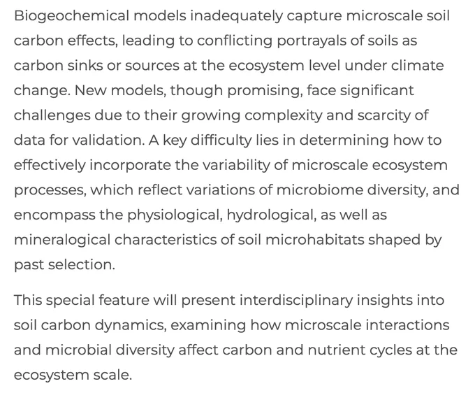 Biogeochemical models inadequately capture microscale soil carbon effects, leading to conflicting portrayals of soils as carbon sinks or sources at the ecosystem level under climate change. New models, though promising, face significant challenges due to their growing complexity and scarcity of data for validation. A key difficulty lies in determining how to effectively incorporate the variability of microscale ecosystem processes, which reflect variations of microbiome diversity, and encompass the physiological, hydrological, as well as mineralogical characteristics of soil microhabitats shaped by past selection.

This special feature will present interdisciplinary insights into soil carbon dynamics, examining how microscale interactions and microbial diversity affect carbon and nutrient cycles at the ecosystem scale.