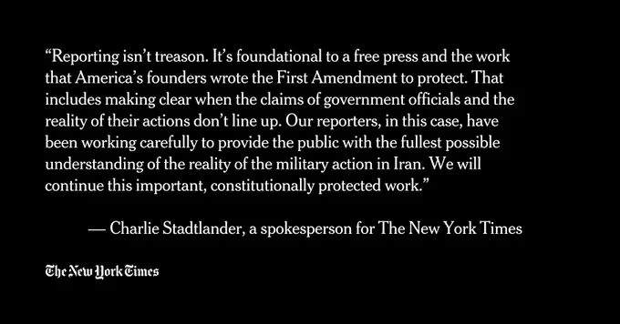 “Reporting isn’t treason. It’s foundational to a free press and the work that America’s founders wrote the First Amendment to protect. That includes making clear when the claims of government officials and the reality of their actions don’t line up. Our reporters, in this case, have been working carefully to provide the public with the fullest possible understanding of the reality of the military action in Iran. We will continue this important, constitutionally protected work.”

 — Charlie Stadtlander, a spokesperson for The New York Times