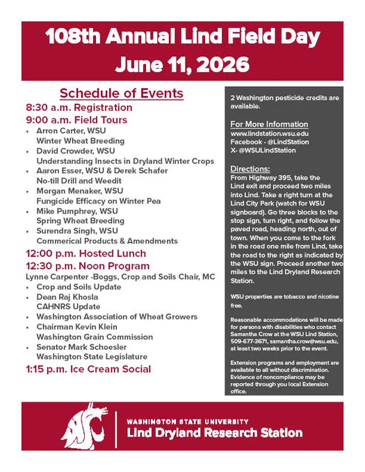 108th Annual Lind Field Day. June 11, 2026. Schedule of events: 8:30 am Registration, 9:00 a.m. Field Tours. Arron Carter, WSU Winter Wheat Breeding, David Crowder, WSU Understanding Insects in Dryland Winter Crops, Aaron Esser, WSU and Derek Schafer, No-till Drill and Weedit, Morgan Menaker, WSU Fungicide Efficacy on Winter Pea, Mike Pumphrey, WSU Spring Wheat Breeding, Surendra Singh, WSU Commercial Products and Amendments. 12:00 pm Hosted Lunch. 12:30 pm Noon Program Lynne Carpenter-Boggs, Crop and Soils Chair, MC. Crop and Soils Update, Dean Raj Khosla CAHNRS Update, Washington Association of Wheat Growers, Chairman Kevin Klein, Washington Grain Commission, Senator Mark Schoesler Washington State Legislature. 1:15 pm Ice Cream Social. 2 Washington pesticide credits are available. For More Information 
www.lindstation.wsu.edu. Facebook - @LindStation. X- @WSULindStation. Directions: From Highway 395, take the Lind exit and proceed two miles into Lind. Take a right turn at the Lind C