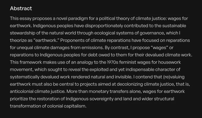 This essay proposes a novel paradigm for a political theory of climate justice: wages for earthwork. Indigenous peoples have disproportionately contributed to the sustainable stewardship of the natural world through ecological systems of governance, which I theorize as “earthwork.” Proponents of climate reparations have focused on reparations for unequal climate damages from emissions. By contrast, I propose “wages” or reparations to Indigenous peoples for debt owed to them for their devalued climate work. This framework makes use of an analogy to the 1970s feminist wages for housework movement, which sought to reveal the exploited and yet indispensable character of systematically devalued work rendered natural and invisible. I contend that (re)valuing earthwork must also be central to projects aimed at decolonizing climate justice, that is, anticolonial climate justice. [cont. at link]