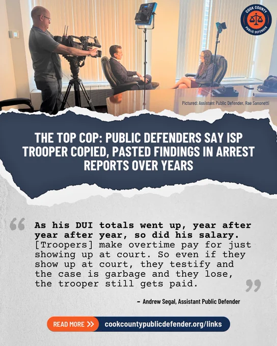 A graphic with a photo showing a woman being interviewed by a newscaster with a camera set up and cameraman on the left side of the image. Title text that reads, “The Top Cop: Public defenders say ISP trooper copied, pasted findings in arrest reports over years” and then a quote from Assistant Public Defender Andrew Segal that reads, “As his DUI totals went up, year after year after year, so did his salary. [Troopers] make overtime pay for just showing up at court. So even if they show up at court, they testify and the case is garbage and they lose, the trooper still gets paid.” At the bottom of the graphic is a link to read the full story at cookcountypublicdefender.org/links. 