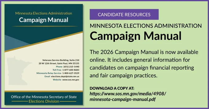 Text:
Candidate Resources
MINNESOTA ELECTIONS ADMINISTRATION
Campaign Manual

The 2026 Campaign Manual is now available online. It includes general information for candidates on campaign financial reporting and fair campaign practices.

DOWNLOAD A COPY AT:
https://www.sos.mn.gov/media/4908/minnesota-campaign-manual.pdf

Also pictured is the cover of the Campaign Manual.