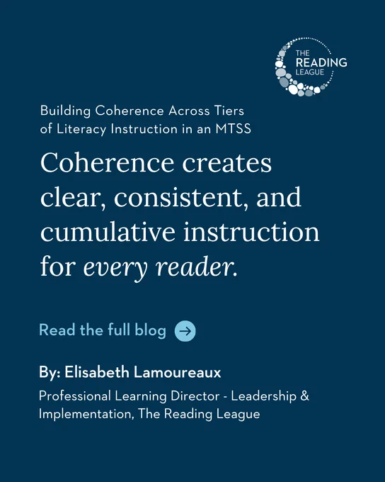 Building Coherence Across Tiers of Literacy Instruction in an MTSS Coherence creates clear, consistent, and cumulative instruction for every reader. Read the full blog. By: Elisabeth Lamoureaux, Professional Learning Director - Leadership & Implementation, The Reading League