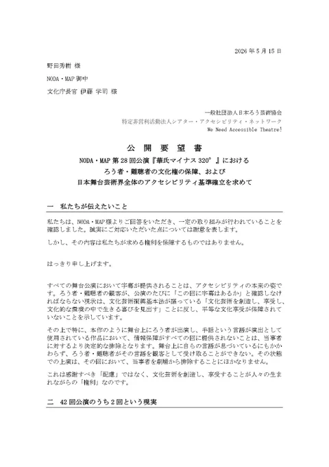2026年5月15日
野田秀樹 様
NODA・MAP御中
文化庁長官 伊藤 学司 様

一般社団法人日本ろう芸術協会 
特定非営利活動法人シアター・アクセシビリティ・ネットワーク
We Need Accessible Theatre!
　　　　　　　　　
公開要望書
NODA・MAP第28回公演『華氏マイナス320°』におけるろう者・難聴者の文化権の保障、および日本舞台芸術界全体のアクセシビリティ基準確立を求めて
一　私たちが伝えたいこと
私たちは、NODA・MAP様よりご回答をいただき、一定の取り組みが行われていることを確認しました。誠実にご対応いただいた点については謝意を表します。
しかし、その内容は私たちが求める権利を保障するものではありません。
はっきり申し上げます。
すべての舞台公演において字幕が提供されることは、アクセシビリティの本来の姿です。ろう者・難聴者の観客が、公演のたびに「この回に字幕はあるか」と確認しなければならない現状は、文化芸術振興基本法が謳っている「文化芸術を創造し、享受し、文化的な環境の中で生きる喜びを見出す」ことに反し、平等な文化享受が保障されていないことを示しています。
その上で特に、本作のように舞台上にろう者が出演し、手話という言語が演出として使用されている作品において、情報保障がすべての回に提供されないことは、当事者に対するより決定的な排除となります。舞台上に自らの言語が息づいているにもかかわらず、ろう者・難聴者がその言語を観客として受け取ることができない。その状態での上演は、その回において、当事者を劇場から排除することにほかなりません。
これは感謝すべき「配慮」ではなく、文化芸術を創造し、享受することが人々の生まれながらの「権利」なのです。

二　42回公演のうち2回という現実
NODA・MAP様からの回答では、東京公演において2回（4月29日・5月10日）にポータブル字幕機を提供したとのことでした。
本公演の東京公演は全42回にわたります。2回のみということは、全体の4.7%となります。
残り95.3%の公演回において、ろう者・難聴者は劇場に入ることができても舞台の言語を受け取ることができません。それは鑑賞ではありません。(続く)