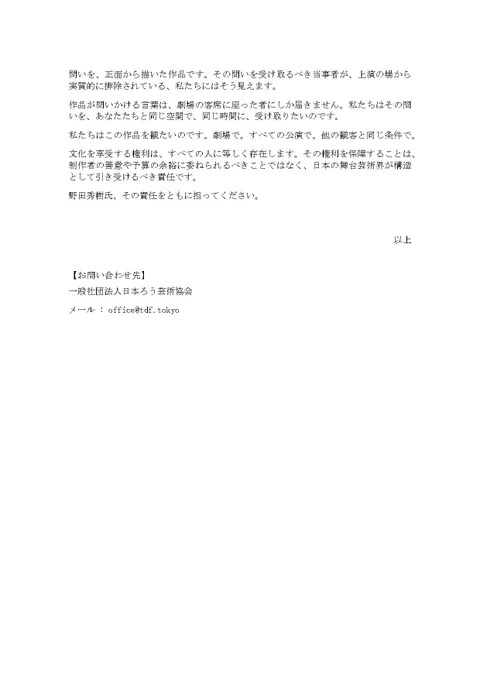六　この問いの核心
『華氏マイナス320°』は、ある人々が社会の中で「存在を認められること」をめぐる問いを、正面から描いた作品です。その問いを受け取るべき当事者が、上演の場から実質的に排除されている、私たちにはそう見えます。
作品が問いかける言葉は、劇場の客席に座った者にしか届きません。私たちはその問いを、あなたたちと同じ空間で、同じ時間に、受け取りたいのです。
私たちはこの作品を観たいのです。劇場で。すべての公演で。他の観客と同じ条件で。
文化を享受する権利は、すべての人に等しく存在します。その権利を保障することは、制作者の善意や予算の余裕に委ねられるべきことではなく、日本の舞台芸術界が構造として引き受けるべき責任です。
野田秀樹氏、その責任をともに担ってください。
以上
【お問い合わせ先】
一般社団法人日本ろう芸術協会 
メール : office@tdf.tokyo