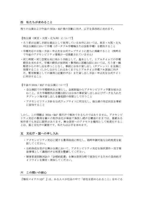 四　私たちが求めること
残りの公演および今後のNODA・MAP様の活動に向け、以下を具体的に求めます。
【残公演（東京・大阪・北九州）について】
・ろう者が出演し手話を演出として使用している本作においては、東京・大阪・北九州全公演回において字幕（ポータブル字幕機または投影字幕）を提供すること
・字幕対応の日程・方法・申込先を公式ウェブサイトに直ちに掲載すること（現時点で今後のアクセシビリティ情報が一切掲載されていません）
・同じ時間・同じ空間を共に味わう手段として、基本として、リアルタイムでの字幕提供を求めます。字幕の提供が技術的・費用的に困難な回においては、ろう者・難聴者からの申し出を待つことなく、事前に台本の貸し出し（タブレット）を全員に保障すること（しかしながらこれはあくまでもリアルタイム字幕フル実装に向けた、暫定措置としての運用と位置付ける）また貸し出し方法・申込先を公式サイトに明示すること
【今後のNODA・MAPの全公演について】
・    全公演回での字幕提供を必須とし、企画段階からアクセシビリティ予算を組み込むこと。また字幕提供が困難な回には台本の事前貸し出しおよびデータを入れたタブレット端末貸し出しを最低限の保障として行うこと
・    アクセシビリティ方針を公式ウェブサイトに明文化し、毎公演の対応状況を事前に告知すること
しかし、この問題はNODA・MAP様だけで解決できるものではありません。アクセシビリティ対応の費用を個々の制作会社が単独で負担し続ける構造のままでは、善意ある制作者でも対応に限界があります。舞台芸術へのアクセスを権利として制度化することは、国と文化庁の責務です。私たちは以下を求めます。
五　文化庁・国への申し入れ
・    アクセシビリティ対応に関する費用助成に特化し、随時申請可能な公的制度を創設してください。
・    公的助成を受ける舞台公演において、アクセシビリティ対応を採択要件・完了報告事項として義務付ける制度を整備してください。
・    障害者差別解消法の「合理的配慮」を舞台芸術分野で実効化するための具体的ガイドラインを策定・周知してください。(続く)