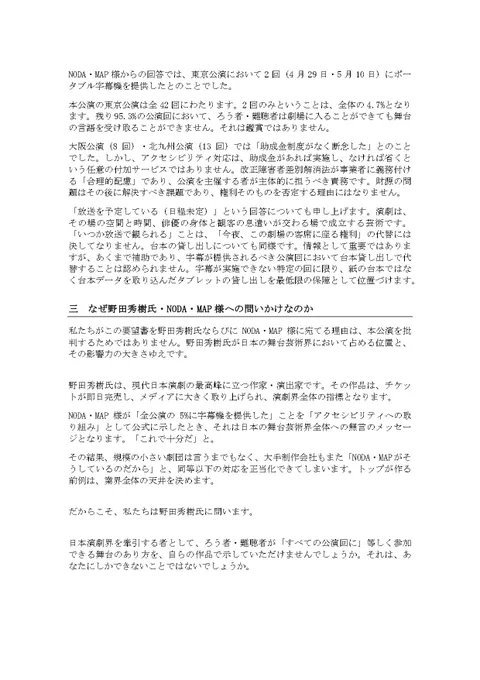 大阪公演（8回）・北九州公演（13回）では「助成金制度がなく断念した」とのことでした。しかし、アクセシビリティ対応は、助成金があれば実施し、なければ省くという任意の付加サービスではありません。改正障害者差別解消法が事業者に義務付ける「合理的配慮」であり、公演を主催する者が主体的に担うべき責務です。財源の問題はその後に解決すべき課題であり、権利そのものを否定する理由にはなりません。
「放送を予定している（日程未定）」という回答についても申し上げます。演劇は、その場の空間と時間、俳優の身体と観客の息遣いが交わる場で成立する芸術です。「いつか放送で観られる」ことは、「今夜、この劇場の客席に座る権利」の代替には決してなりません。台本の貸し出しについても同様です。情報として重要ではありますが、あくまで補助であり、字幕が提供されるべき公演回において台本貸し出しで代替することは認められません。字幕が実施できない特定の回に限り、紙の台本ではなく台本データを取り込んだタブレットの貸し出しを最低限の保障として位置づけます。
三　なぜ野田秀樹氏・NODA・MAP様への問いかけなのか
私たちがこの要望書を野田秀樹氏ならびにNODA・MAP様に宛てる理由は、本公演を批判するためではありません。野田秀樹氏が日本の舞台芸術界において占める位置と、その影響力の大きさゆえです。
野田秀樹氏は、現代日本演劇の最高峰に立つ作家・演出家です。その作品は、チケットが即日完売し、メディアに大きく取り上げられ、演劇界全体の指標となります。
NODA・MAP様が「全公演の5%に字幕機を提供した」ことを「アクセシビリティへの取り組み」として公式に示したとき、それは日本の舞台芸術界全体への無言のメッセージとなります。「これで十分だ」と。
その結果、規模の小さい劇団は言うまでもなく、大手制作会社もまた「NODA・MAPがそうしているのだから」と、同等以下の対応を正当化できてしまいます。トップが作る前例は、業界全体の天井を決めます。
だからこそ、私たちは野田秀樹氏に問います。
日本演劇界を牽引する者として、ろう者・難聴者が「すべての公演回に」等しく参加できる舞台のあり方を、自らの作品で示していただけませんでしょうか。それは、あなたにしかできないことではないでしょうか。(続く)