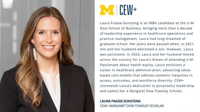An individual is smiling, standing beside a panel of text. The text discusses Laura Frazee‑Sonsteng, an MBA candidate at U‑M Ross School of Business and a CEW  Margaret Dow Towsley Scholar. It highlights Laura’s journey and aspirations in healthcare administration and leadership. The University of Michigan logo is also visible.