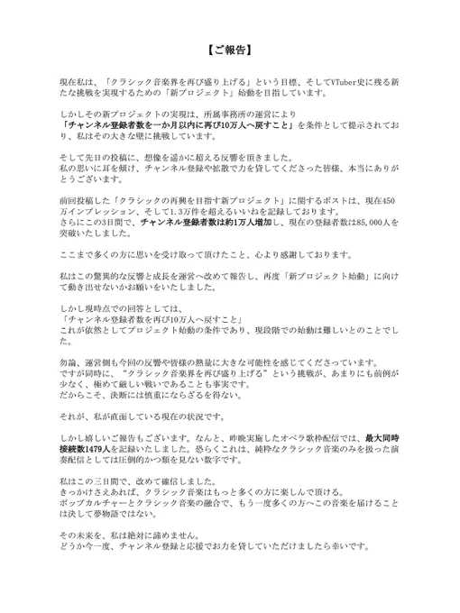 【ご報告】

現在私は、「クラシック音楽界を再び盛り上げる」という目標、そしてVTuber史に残る新たな挑戦を実現するための「新プロジェクト」始動を目指しています。

しかしその新プロジェクトの実現は、所属事務所の運営により
「チャンネル登録者数を一か月以内に再び10万人へ戻すこと」を条件として提示されており、私はその大きな壁に挑戦しています。

そして先日の投稿に、想像を遥かに超える反響を頂きました。
私の思いに耳を傾け、チャンネル登録や拡散で力を貸してくださった皆様、本当にありがとうございます。

前回投稿した「クラシックの再興を目指す新プロジェクト」に関するポストは、現在450万インプレッション、そして1.3万件を超えるいいねを記録しております。
さらにこの3日間で、チャンネル登録者数は約1万人増加し、現在の登録者数は85,000人を突破いたしました。

ここまで多くの方に思いを受け取って頂けたこと、心より感謝しております。

私はこの驚異的な反響と成長を運営へ改めて報告し、再度「新プロジェクト始動」に向けて動き出せないかお願いをいたしました。

しかし現時点での回答としては、
「チャンネル登録者数を再び10万人へ戻すこと」
これが依然としてプロジェクト始動の条件であり、現段階での始動は難しいとのことでした。

勿論、運営側も今回の反響や皆様の熱量に大きな可能性を感じてくださっています。
ですが同時に、“クラシック音楽界を再び盛り上げる”という挑戦が、あまりにも前例が少なく、極めて厳しい戦いであることも事実です。
だからこそ、決断には慎重にならざるを得ない。

それが、私が直面している現在の状況です。

しかし嬉しいご報告もございます。なんと、昨晩実施したオペラ歌枠配信では、最大同時接続数1479人を記録いたしました。恐らくこれは、純粋なクラシック音楽のみを扱った演奏配信としては圧倒的かつ類を見ない数字です。

私はこの三日間で、改めて確信しました。
きっかけさえあれば、クラシック音楽はもっと多くの方に楽しんで頂ける。
ポップカルチャーとクラシック音楽の融合で、もう一度多くの方へこの音楽を届けることは決して夢物語ではない。

その未来を、私は絶対に諦めません。
どうか今一度、チャンネル登録と応援でお力を貸していただけましたら幸いです。
