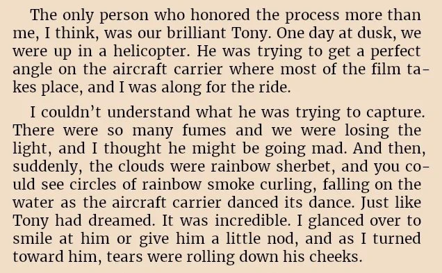 "The only person who honored the process more than me, I think, was our brilliant Tony. One day at dusk, we were up in a helicopter. He was trying to get a perfect angle on the aircraft carrier where most of the film takes place, and I was along for the ride.
I couldn’t understand what he was trying to capture. There were so many fumes and we were losing the light, and I thought he might be going mad. And then, suddenly, the clouds were rainbow sherbet, and you could see circles of rainbow smoke curling, falling on the water as the aircraft carrier danced its dance. Just like Tony had dreamed. It was incredible. I glanced over to smile at him or give him a little nod, and as I turned toward him, tears were rolling down his cheeks."