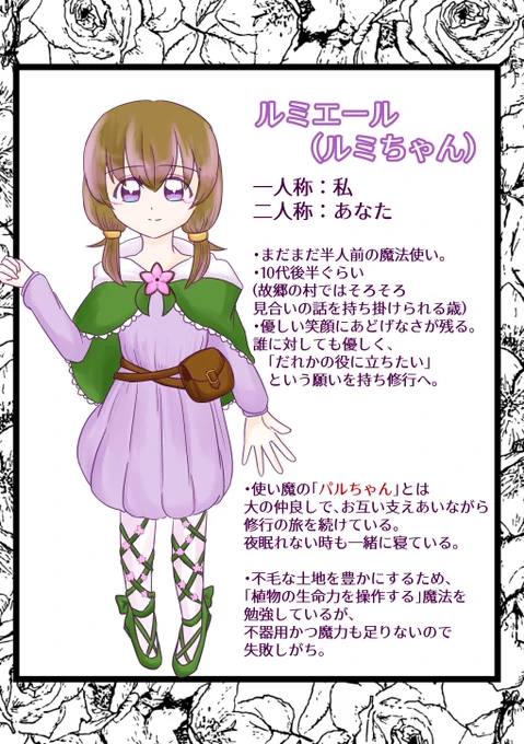 tてるぼしのオリジナルキャラクター、ルミエールの紹介です。
周りからはルミちゃんと呼ばれています。
一人称は私、二人称はあなたです。

まだまだ半人前の魔法使い。
歳は10代後半で故郷の村ではそろそろ見合いの話を持ち掛けられるぐらいの歳です。
誰に対しても優しく、「だれかの役に立ちたい」という願いを持ち魔法の修行をしています。
「パルちゃん」という使い魔がおり、パルちゃんとは大の仲良しで、お互い支えあいながら旅を続けています。夜眠れない時も一緒に寝ています。
不毛な土地を豊かにするため、「植物の生命力を操作する」魔法を勉強していますが、不器用かつ魔力も足りないため失敗しがちだそうです。