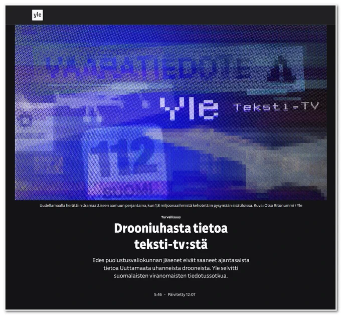 Drooniuhasta tietoa teksti-tv:stä

Edes puolustus­valiokunnan jäsenet eivät saaneet ajantasaista tietoa Uuttamaata uhanneista drooneista. Yle selvitti suomalaisten viranomaisten tiedotussotkua.

YLE 2026-0516

- https://yle.fi/a/74-20226096