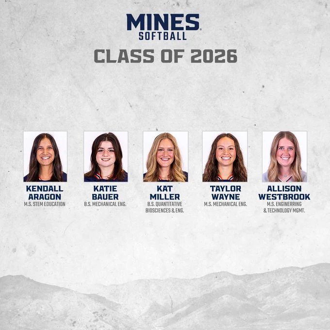 Mines softball class of 2026
Kendall Aragon - M.S. STEM Education 
Katie Bauer - B.S. Mechanical Engineering 
Kat Miller - B.S. Quantitative Biosciences and Engineering 
Taylor Wayne - M.S. Mechanical Engineering 
Allison Westbrook - M.S. Engineering and Technology Management 
