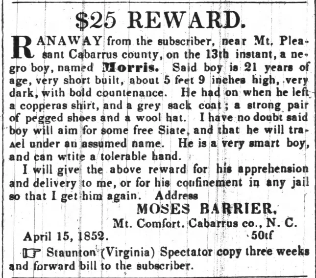 $25 REWARD. RANAWAY from the subscriber, near Mt. Pleasant Cabarrus county, on the 13th instant, a negro boy, named Morris. Said boy is 21 years of age, very short built, about 5 feet 9 inches high, very dark, with bold countenance. He had on when he left a copperas shirt, and a grey sack coat; a strong pair of pegged shoes and a wool hat. I have no doubt said boy will aim for some free State, and that he will travel under an assumed name. He is a very smart boy, and can write a tolerable hand. I will give the above reward for his apprehension and delivery to me, or for his confinement in any jail so that I get him again. Address MOSES BARRIER. Mt. Comfort. Cabarrus co., N. C. April 15, 1852. 50 tf Staunton (Virginia) Spectator copy three weeks and forward bill to the subscriber.