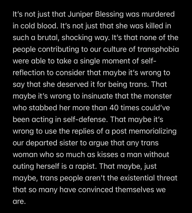 It’s not just that Juniper Blessing was murdered in cold blood. It’s not just that she was killed in such a brutal, shocking way. It’s that none of the people contributing to our culture of transphobia were able to take a single moment of self-reflection to consider that maybe it’s wrong to say that she deserved it for being trans. That maybe it’s wrong to insinuate that the monster who stabbed her more than 40 times could’ve been acting in self-defense. That maybe it’s wrong to use the replies of a post memorializing our departed sister to argue that any trans woman who so much as kisses a man without outing herself is a rapist. That maybe, just maybe, trans people aren’t the existential threat that so many have convinced themselves we are.
