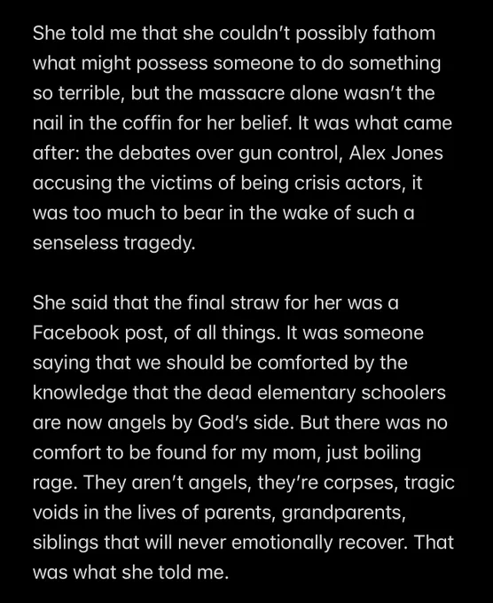 She told me that she couldn’t possibly fathom what might possess someone to do something so terrible, but the massacre alone wasn’t the nail in the coffin for her belief. It was what came after: the debates over gun control, Alex Jones accusing the victims of being crisis actors, it was too much to bear in the wake of such a senseless tragedy.

She said that the final straw for her was a Facebook post, of all things. It was someone saying that we should be comforted by the knowledge that the dead elementary schoolers are now angels by God’s side. But there was no comfort to be found for my mom, just boiling rage. They aren’t angels, they’re corpses, tragic voids in the lives of parents, grandparents, siblings that will never emotionally recover. That was what she told me.