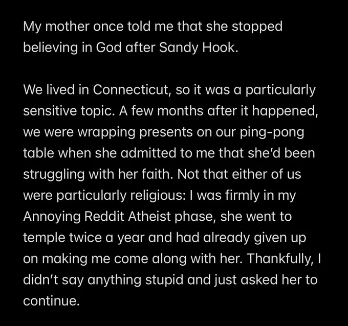 My mother once told me that she stopped believing in God after Sandy Hook.

We lived in Connecticut, so it was a particularly sensitive topic. A few months after it happened, we were wrapping presents on our ping-pong table when she admitted to me that she’d been struggling with her faith. Not that either of us were particularly religious: I was firmly in my Annoying Reddit Atheist phase, she went to temple twice a year and had already given up on making me come along with her. Thankfully, I didn’t say anything stupid and just asked her to continue.