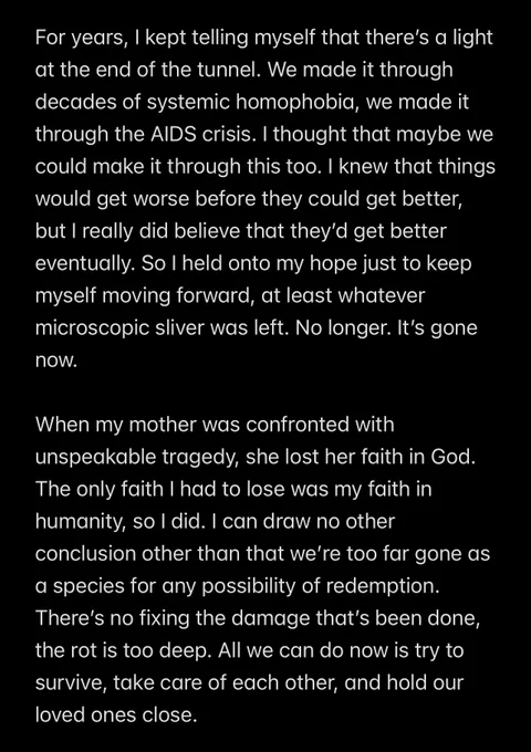 For years, I kept telling myself that there’s a light at the end of the tunnel. We made it through decades of systemic homophobia, we made it through the AIDS crisis. I thought that maybe we could make it through this too. I knew that things would get worse before they could get better, but I really did believe that they’d get better eventually. So I held onto my hope just to keep myself moving forward, at least whatever microscopic sliver was left. No longer. It’s gone now.

When my mother was confronted with unspeakable tragedy, she lost her faith in God. The only faith I had to lose was my faith in humanity, so I did. I can draw no other conclusion other than that we’re too far gone as a species for any possibility of redemption. There’s no fixing the damage that’s been done, the rot is too deep. All we can do now is try to survive, take care of each other, and hold our loved ones close.