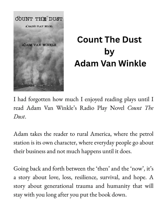 I had forgotten how much I enjoyed reading plays until I read Adam Van Winkle’s Radio Play Novel ‘Count The Dust’. Adam takes the reader to rural America, where the petrol station is its own character, where everyday people go about their business and not much happens until it does. Going back and forth between the ‘then’ and the ‘now’, it’s a story about love, loss, resilience, survival, and hope. A story about generational trauma and humanity that will stay with you long after you put the book down.
