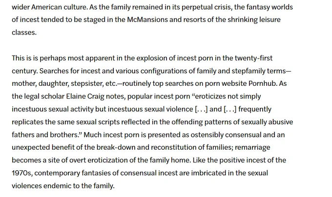 As the family remained in its perpetual crisis, fantasy worlds of incest tended to be staged in the McMansions and resorts of the shrinking leisure classes, most apparent in the explosion of incest porn in the 21st century. Searches for incest and various configurations of family & stepfamily terms—mother, daughter, stepsister—routinely top searches on porn website Pornhub. As legal scholar Elaine Craig notes, popular incest porn “eroticizes not simply incestuous sexual activity but incestuous sexual violence [. . .] and [. . .] frequently replicates the same sexual scripts reflected in the offending patterns of sexually abusive fathers & brothers.” Much incest porn is presented as ostensibly consensual and an unexpected benefit of the breakdown and reconstitution of families; remarriage becomes a site of overt eroticization of the family home. Like the positive incest of the 1970s, contemporary fantasies of consensual incest are imbricated in the sexual violences endemic to the family