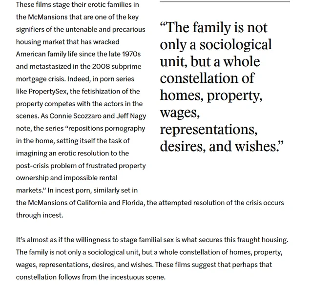 These films stage their erotic families in the McMansions that are one of the key signifiers of the untenable and precarious housing market that has wracked American family life since the late 1970s and metastasized in the 2008 subprime mortgage crisis. Indeed, in porn series like PropertySex, the fetishization of the property competes with the actors in the scenes. As Connie Scozzaro and Jeff Nagy note, the series “repositions pornography in the home, setting itself the task of imagining an erotic resolution to the post-crisis problem of frustrated property ownership and impossible rental markets.” In incest porn, similarly set in the McMansions of California and Florida, the attempted resolution of the crisis occurs through incest.

It’s almost as if the willingness to stage familial sex is what secures this fraught housing. The family is not only a sociological unit, but a whole constellation of homes, property, wages, representations, desires, and wishes. 