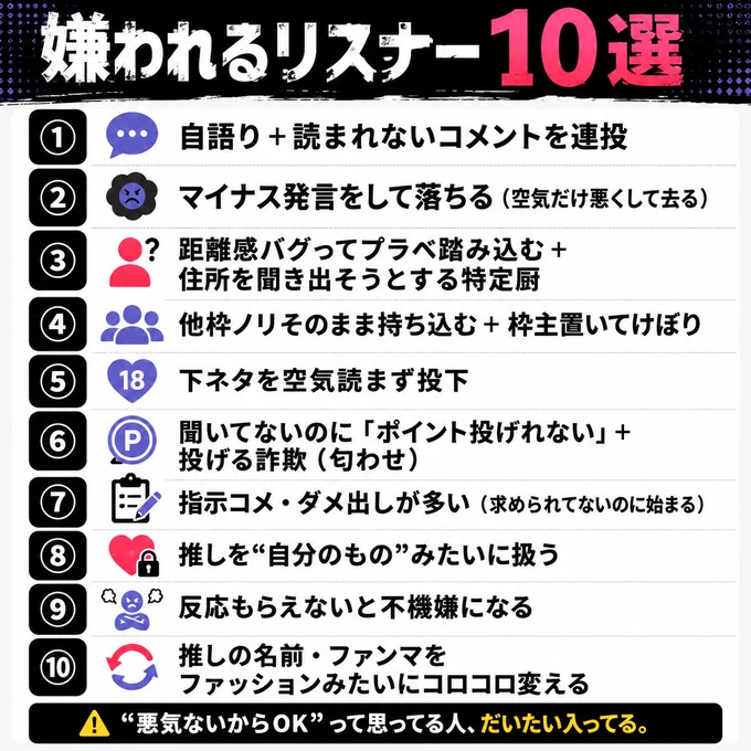 【嫌われるリスナー10選】

①自語り＋読まれないコメントを連投
→ 会話じゃなくて一方通行。流れ止める原因になる

②マイナス発言をして落ちる（空気だけ悪くして去る）
→ 去り際で印象が決まる。最後に空気壊すと残る

③距離感バグってプラベ踏み込む＋住所を聞き出そうとする特定厨
→ 一線越えた瞬間に“嫌われる”じゃなくて“警戒される側”

④他枠ノリそのまま持ち込む＋枠主置いてけぼり
→ 主役が消えると配信じゃなくなる。初見も離脱

⑤下ネタを空気読まず投下
→ 笑いより気まずさが勝つと一気に空気が冷える

⑥聞いてないのに「ポイント投げれない」＋投げる詐欺（匂わせ）
→ 言わなくていい情報で信用だけ削る

⑦指示コメ・ダメ出しが多い（求められてないのに始まる）
→ 善意のつもりが一番ズレる。ノイズ扱いされがち

⑧推しを“自分のもの”みたいに扱う
→ 独占欲は周りを遠ざけて空気を悪くする

⑨反応もらえないと不機嫌になる
→ 周りが気を使い始めたら終わり。居心地が悪くなる

⑩推しの名前・ファンマをファッションみたいにコロコロ変える
→ 一番“軽く見られる”やつ。何をしても信頼積み上がらない。バレてるからすぐやめろ。

ちなみに今回「枠に居るのに配信中に関係ないDMを送ってくる」はリスナーというよりファンチなので入れてません