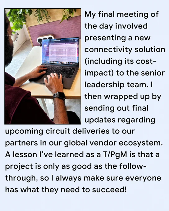 My final meeting of the day involved presenting a new connectivity solution (including its cost-impact) to the senior leadership team. I then wrapped up by sending out final updates regarding upcoming circuit deliveries to our partners in our global vendor ecosystem. A lesson I’ve learned as a T/PgM is that a project is only as good as the follow-through, so I always make sure everyone has what they need to succeed!