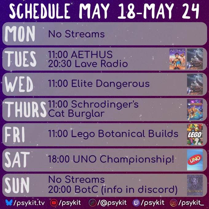 A purple, starry background with a weekly stream schedule titled “Schedule May 18–May 24.” Each day is displayed in a rounded horizontal panel.

Monday reads “No Streams.”

Tuesday lists “11:00 AETHUS” and “20:30 Lave Radio,” with AETHUS and Elite Dangerous cover images on the right.

Wednesday lists “11:00 Elite Dangerous” with Elite Dangerous artwork on the right.

Thursday lists “11:00 Schrodinger’s Cat Burglar” with Shrodinger's Cat Burglar game art on the right.

Friday lists “11:00 Lego Botanical Builds” with a Lego-themed image on the right.

Saturday lists “18:00 UNO Championship!” with an UNO logo image on the right.

Sunday reads “No Streams” and below that “20:00 BotC (info in discord),” with a Blood on the Clocktower image on the right.

At the bottom are social media handles for psykit.tv with icons for YouTube, TikTok, Twitch, and Instagram.