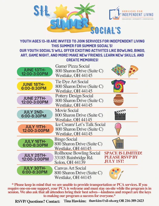 Colorful flyer for “SIL Summer Social’s” hosted by Services for Independent Living. The flyer invites youth ages 13–18 to participate in summer social events featuring activities like bowling, bingo, movies, art, pizza, tie dye, pottery, and games.

The flyer lists eight events held in June and July 2026, mostly at 800 Sharon Drive, Suite C, Westlake, Ohio. Activities include Game/Pizza Social, Tie Dye Art Social, Pottery Design Social, Movie Social, Ice Cream/Let’s Talk Social, Bingo Social, Rollhouse Bowling Social in Solon, Ohio, and a Canvas Art Social.

Bright pastel-colored date bubbles appear beside each event, along with matching clip-art images such as pizza, tie dye shirts, pottery, movie clapperboards, bingo cards, bowling pins, and paint palettes. A note at the bottom explains that transportation and PCA services are not provided and includes RSVP contact information for Tina Hawkins.
