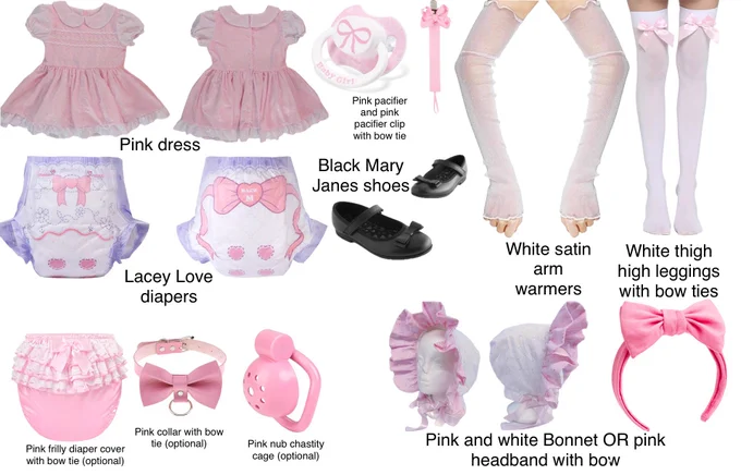 Pink dress, Pink pacifier and pink pacifier clip with bow tie, White satin arm warmers, White thigh high leggings with bow ties, Lacey Love diapers, Black Mary Janes shoes, Pink and white bonnet OR headband with bow, Pink frilly diaper cover with bow tie (optional), Pink collar with bow tie (optional) and Pink nub chastity cage (optional).