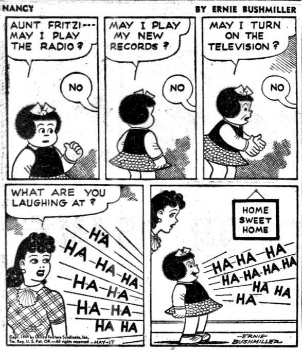 NANCY BY ERNIE BUSHMILLER 
P1- NANCY IS AT HOME WITH FRITZI, WHO IS OUT OF THE FRAME OF THE PANEL 

NANCY: AUNT FRITZI- - - MAY  I PLAY THE RADIO?

FRITZI:NO

P2-
NANCY: MAY I PLAY MY NEW RECORDS?

FRITZI: NO

P3-
NANCY: MAY I TURN ON THE
TELEVISION?

FRITZI: NO

P4- FRITZI IS NOW IN THE FRAME OF THE PANEL, AND SHE HEARS NANCY LAUGHING 

FRITZI: WHAT ARE YOU LAUGHING AT ?

NANCY:HA-HA-HA
HA-HA-HA   HA-HA  HA-HA

P4-FRITZI LOOKS IN THE ROOM WHERE NANCY IS LAUGHING 

NANCY IS LAUGHING AT A PLAQUE ON THE WALL, IT READS…
HOME SWEET HOME

NANCY WITH A ANGRY EXPRESSION:

HA-HA-HA
HA-HA-HA HA
HA-HA   HA