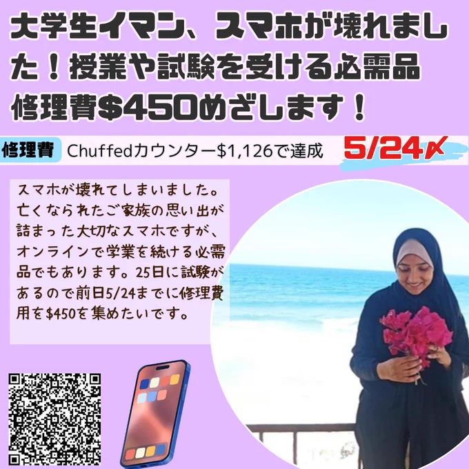 イマンへの寄付を募るバナー
大学生イマン、スマホが壊れました！授業や試験を受ける必需品　修理費$450めざします！
修理費Chuffedカウンター$1,126で達成 5/24〆
スマホが壊れてしまいました。亡くなられたご家族の思い出が詰まった大切なスマホですが、オンラインで学業を続ける必需品でもあります。25日に試験があるので前日5/24までに修理費用を$450を集めたいです。
海を背景に花束を持つイマンの画像。スマホのイラスト。寄付サイトQRコード