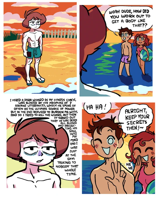 Panel 1: Shen is standing on a beach at dusk with a somber expression, wearing teal swim trunks, holding his phone in his right hand, and staring out into the ocean. He is absolutely yolked.

Panel 2: Two random passers-by, a man and a woman, are walking in the shallow water, the sunset illuminating them from behind. The guy says "Woah dude, how did you work out to get a body like that?"

Panel 3: Shen, his expression vaguely said and exhausted, replies "I hired a dark wizard as my fitness coach, was blinded by his promise of 7 arcane utterances, which he spoke of often as the ultimate source of power but in the end refused to burden me with, and so I tried to kill the wizard, but then it turned out that he was dead all along and projecting his soul into my mind and I was just at the gym talking to nobody that whole time."

Panel 4: The guy passer-by does a peace sign with his left hand and says "Ha ha! Alright, keep your secrets then! ~". The girl giggles.