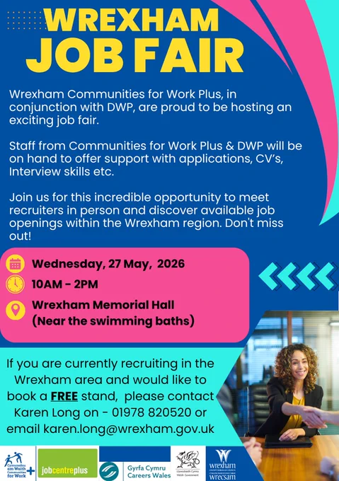 Wrexham Job fair

Wrexham Communities for Work Plus, in conjunction with DWP, are proud to be hosting an exciting job fair.

Staff from Communities for Work Plus & DWP will be on hand to offer support with applications, CV’s, Interview skills etc.

Join us for this incredible opportunity to meet recruiters in person and discover available job openings within the Wrexham region.
Don't miss out!

Wednesday, 27 May, 2026
10AM - 2PM
Wrexham Memorial Hall
(Near the swimming baths)

If you are currently recruiting in the Wrexham area and would like to book a FREE stand, please contact Karen Long on - 01978 820520 or email karen.long@wrexham.gov.uk