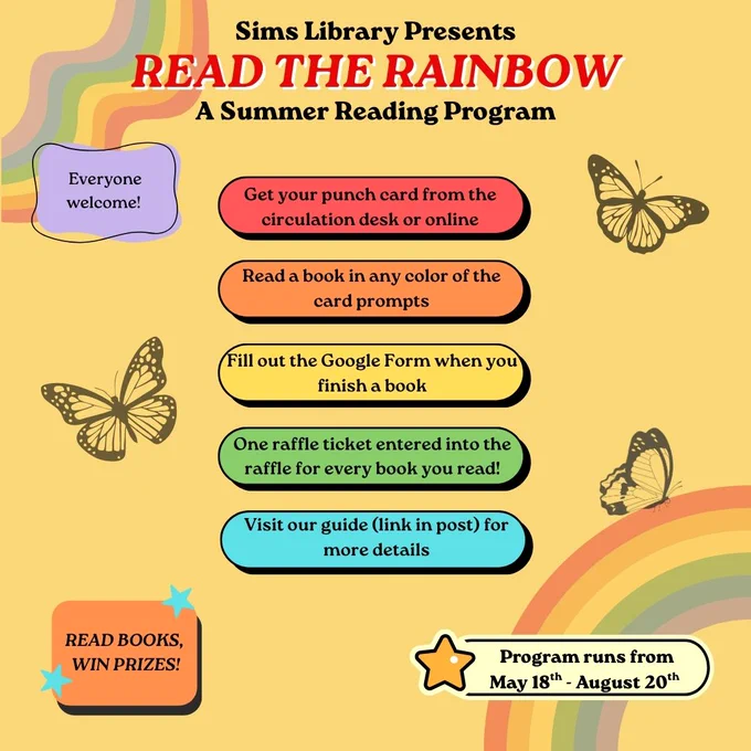 Sims Library presents Read the Rainbow, a summer reading program. Everyone welcome! Get your punch card from the circulation desk or online. Read a book in any color of the card prompts. Fill out the Google Form when you finish a book. One raffle ticket entered into the raffle for every book you read! Visit our guide (link in post) for more details. Program runs from May 18 to August 20. Read books, win prizes!