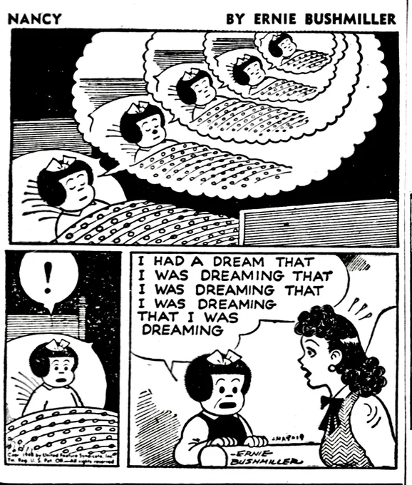 NANCY BY ERNIE BUSHMILLER 
P1- NANCY IS ASLEEP AND TUCKED INTO HER BED, SHE IS DREAMING AND WE SEE HER DREAM ABOVE HER HEAD, SHE IS SEEN DREAMING THAT SHE DREAMING IN ASCENDING DREAM BALLOONS

P2-SUDDENLY NANCY WAKES UP , STARTLED SHE SITS UP IN BED

P3-NEXT MORNING NANCY IS TALKING WITH HER AUNT FRITZI 

NANCY:
I HAD A DREAM THAT
I WAS DREAMING THAT 
I WAS DREAMING 
THAT I WAS DREAMIN