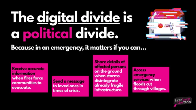 On a black background, text: The digital divide is a political divide. Because in an emergency, it matters if you can...

Receive accurate information when fires force communities to evacuate.
Send a message to loved ones in times of crisis.
Share details of affected persons on the ground when storms disintegrate already fragile infrastructure.
Access emergency services when floods cut through villages.

There is a visual element of a glitchy error message on the top right corner and the Take Back The Tech! logo on the bottom right corner.