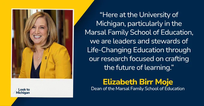 “Here at the University of Michigan, particularly in the Marsal Family School of Education, we are leaders and stewards of Life-Changing Education through our research focused on crafting the future of learning.” Elizabeth Birr Moje, Dean of the Marsal Family School of Education 