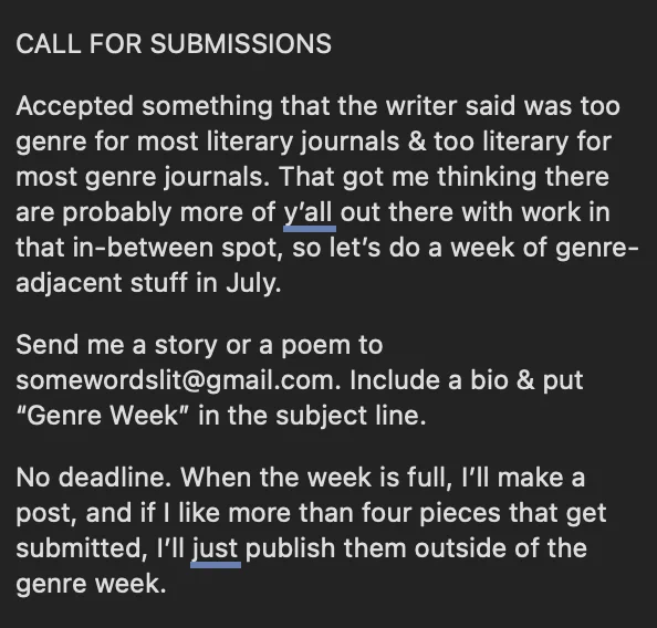 CALL FOR SUBMISSIONS

Accepted something that the writer said was too genre for most literary journals & too literary for most genre journals. That got me thinking there are probably more of y’all out there with work in that in-between spot, so let’s do a week of genre-adjacent stuff in July.

Send me a story or a poem to somewordslit@gmail.com. Include a bio & put “Genre Week” in the subject line.

No deadline. When the week is full, I’ll make a post, and if I like more than four pieces that get submitted, I’ll just publish them outside of the genre week.

