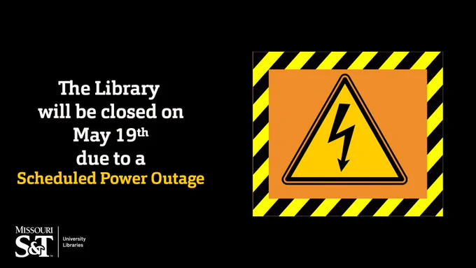 Black background. White text on left "The Library will be closed on May 19th due to a" orange text, "Scheduled Power Outage". Missouri S&T University Libraries Logo on the bottom left. To right is an orange box surrounded in caution tape. With a triangle power hazard sign in the middle of the box.