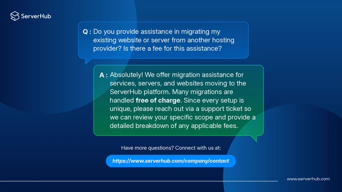#ServerHub's answer to this question is "We offer migration assistance for services, servers, and websites moving to the ServerHub platform. Many migrations are handled free of charge. Since every setup is unique, please reach out via a support ticket so we can review your specific scope and provide a detailed breakdown of any applicable fees."