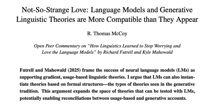Screenshot of the title and abstract of a paper.
Title: "Not-So-Strange Love: Language Models and Generative
Linguistic Theories are More Compatible than They Appear"
Further information: "Open Peer Commentary on “How Linguistics Learned to Stop Worrying and
Love the Language Models” by Richard Futrell and Kyle Mahowald"
Author: R. Thomas McCoy
Abstract: Futrell and Mahowald (2025) frame the success of neural language models (LMs) as supporting gradient, usage-based linguistic theories. I argue that LMs can also instantiate theories based on formal structures - the types of theories seen in the generative tradition. This argument expands the space of theories that can be tested with LMs, potentially enabling reconciliations between usage-based and generative accounts.