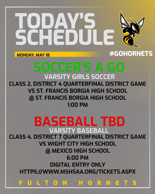 Color scheme is dark gray with gold behind the Fulton Hornet Logo in the top right corner.  There is white border along the graphic.  The fonts are light gray, gold, and black.  Soccer's a Go is green font and Baseball TBD is red font.  TODAY's SCHEDULE.  Saturday, May 18.  #GoHornets.  Soccer's A Go.  Varsity Girls Soccer Class 2, District 4 Quarterfinal District Game vs St. Francis Borgia High School @ St. Francis Borgia High School 1:00 pm. Baseball TBD.  Varsity Baseball Class 2, District 7 Quarterfinal District Game vs Wright City High School @ Mexico High School 6:00 pm.  Fulton Hornets.  