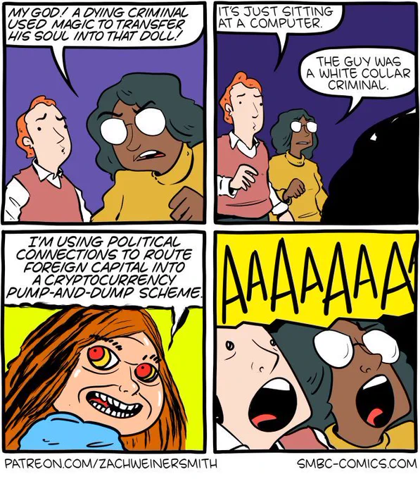 4-panel SMBC comic update. A man and a woman appear together in a panel. The woman says "my God! A dying criminal used magic to transfer his soul into that doll!" In the next panel, both look at a silhouette in the corner. The man says "it's just sitting at a computer." The woman replies "this guy was a white collar criminal." The cursed doll turns around and grimly declares "I'm using political connections to route foreign capital into a cryptocurrency pump-and-dump scheme." The man and the woman scream in horror.