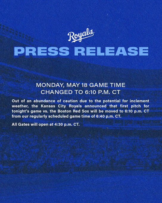 Royals Press Release

Monday, May 18 Game Time Changed to 6:10 p.m. CT

Out of an abundance of caution due to potential for inclement weather, the Kansas City Royals announced that first pitch for tonight's game vs. the Boston Red Sox will be moved to 6:10 p.m. CT from our regularly scheduled game time of 6:40 p.m. CT.

All Gates will open at 4:30 p.m. CT.