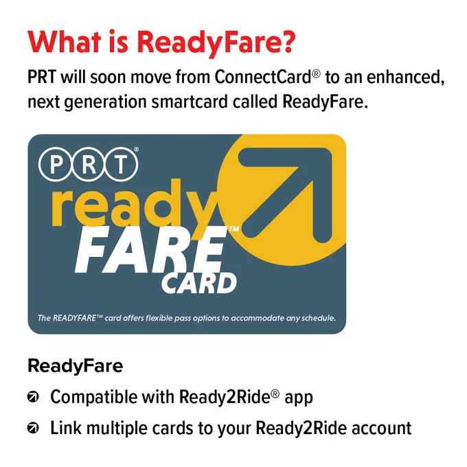 What is ReadyFare?
PRT will soon move from ConnectCard to an enhanced, next generation smartcard called ReadyFare.
(image of ReadyFare card)
- Compatible with Ready2Ride app
- Link multiple cards to your Ready2Ride account