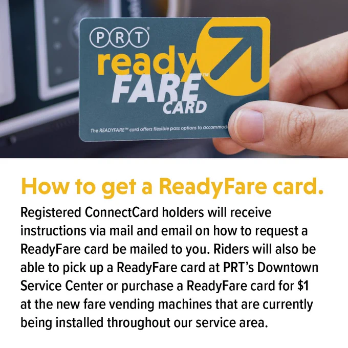 How to get a ReadyFare Card.
Registered ConnectCard holders will receive instructions via mail and email on how to request a ReadyFare card be mailed to you. Riders will also be able to pick up a ReadyFare card at PRT's DOwntown Service Center or purchase a ReadyFare card for $1 at the new fare vending machines that are currently being installed throughout our service area.